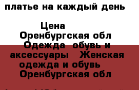 платье на каждый день › Цена ­ 500 - Оренбургская обл. Одежда, обувь и аксессуары » Женская одежда и обувь   . Оренбургская обл.